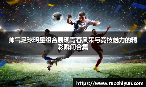帅气足球明星组合展现青春风采与竞技魅力的精彩瞬间合集